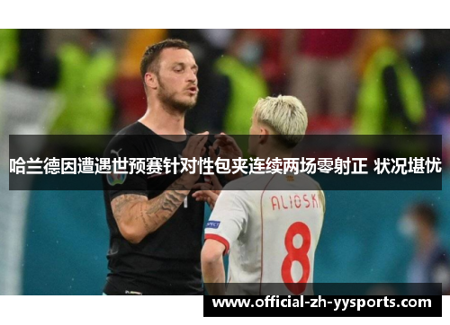 哈兰德因遭遇世预赛针对性包夹连续两场零射正 状况堪忧