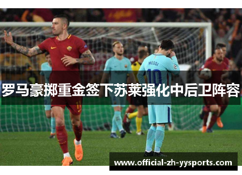 罗马豪掷重金签下苏莱强化中后卫阵容 罗马豪掷重金签下苏莱强化中后卫阵容